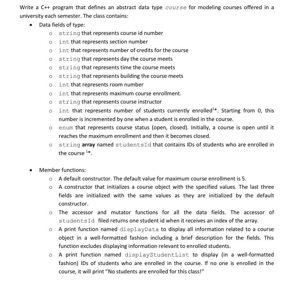 Write a C++ program that defines an abstract data type course for modeling courses offered in a
university each semester. The class contains:
Data fields of type:
O
O
O
O
O
O
O
O
O
O
O
O
O
O
string that represents course id number
int that represents section number
int that represents number of credits for the course
string that represents day the course meets
string that represents time the course meets.
string that represents building the course meets
int that represents room number
int that represents maximum course enrollment.
Member functions:
O
string that represents course instructor
int that represents number of students currently enrolled¹*. Starting from 0, this
number is incremented by one when a student is enrolled in the course.
enum that represents course status (open, closed). Initially, a course is open until it
reaches the maximum enrollment and then it becomes closed.
string array named students Id that contains IDs of students who are enrolled in
the course ¹*
A default constructor. The default value for maximum course enrollment is 5.
A constructor that initializes a course object with the specified values. The last three
fields are initialized with the same values as they are initialized by the default
constructor.
The accessor and mutator functions for all the data fields. The accessor of
students Id filed returns one student id when it receives an index of the array.
O
A print function named displayData to display all information related to a course
object in a well-formatted fashion including a brief description for the fields. This
function excludes displaying information relevant to enrolled students.
O
A print function named displayStudent List to display (in a well-formatted
fashion) IDs of students who are enrolled in the course. If no one is enrolled in the
course, it will print "No students are enrolled for this class!"