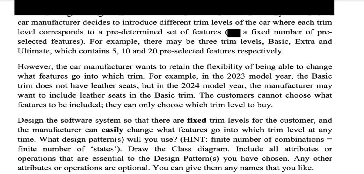 car manufacturer decides to introduce different trim levels of the car where each trim
level corresponds to a pre-determined set of features a fixed number of pre-
selected features). For example, there may be three trim levels, Basic, Extra and
Ultimate, which contains 5, 10 and 20 pre-selected features respectively.
However, the car manufacturer wants to retain the flexibility of being able to change
what features go into which trim. For example, in the 2023 model year, the Basic
trim does not have leather seats, but in the 2024 model year, the manufacturer may
want to include leather seats in the Basic trim. The customers cannot choose what
features to be included; they can only choose which trim level to buy.
Design the software system so that there are fixed trim levels for the customer, and
the manufacturer can easily change what features go into which trim level at any
time. What design pattern(s) will you use? (HINT: finite number of combinations =
finite number of 'states'). Draw the Class diagram. Include all attributes or
operations that are essential to the Design Pattern(s) you have chosen. Any other
attributes or operations are optional. You can give them any names that you like.