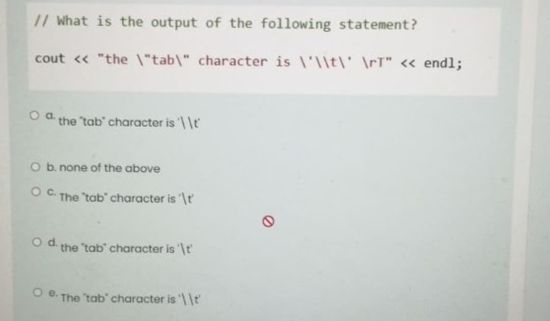 // What is the output of the following statement?
cout << "the \"tab\" character is \'\\t\' \rT" << endl;
the "tab" character is ' \t
O b. none of the above
Oc.
The "tab" character is '\t
O d. the "tab" character is '\t'
O 8. The 'tab character is \t'
