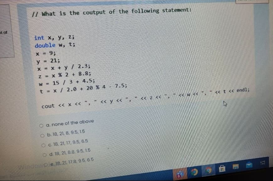 || What is the coutput of the following statement:
at of
int x, y, Z;
double w, t;
X= 9;
y = 21;
x = x + y / 2.3;
z = x % 2 + 8.8;
W = 15 / 3 + 4.5;
t = x / 2.0 + 20 % 4
!!
7.5;
cout << x <« ", " << y << ", " << z << *, " << w << ", " « t « endl;
O a. none of the above
O b. 18, 21, 8, 9.5, 1.5
O c. 18, 21, 17, 9.5, 6.5
O d. 18, 21, 8.8, 9.5, 1.5
indowoe. 18. 21 17.8, 9.5, 6.5
