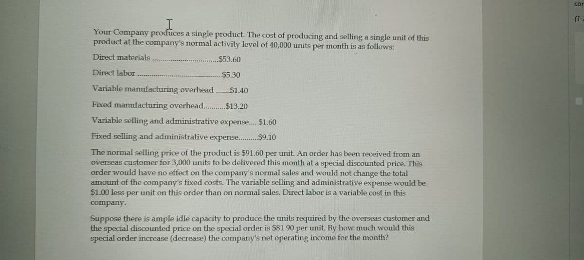 I
Your Company produces a single product. The cost of producing and selling a single unit of this
product at the company's normal activity level of 40,000 units per month is as follows:
Direct materials
Direct labor
$53.60
$5.30
Variable manufacturing overhead.......$1.40
Fixed manufacturing overhead............$13.20
Variable selling and administrative expense..... S$1.60
Fixed selling and administrative expense...........$59.10
The normal selling price of the product is $91.60 per unit. An order has been received from an
overseas customer for 3,000 units to be delivered this month at a special discounted price. This
order would have no effect on the company's normal sales and would not change the total
amount of the company's fixed costs. The variable selling and administrative expense would be
$1.00 less per unit on this order than on normal sales. Direct labor is a variable cost in this
company.
Suppose there is ample idle capacity to produce the units required by the overseas customer and
the special discounted price on the special order is $81.90 per unit. By how much would this
special order increase (decrease) the company's net operating income for the month?
сог
(1-2