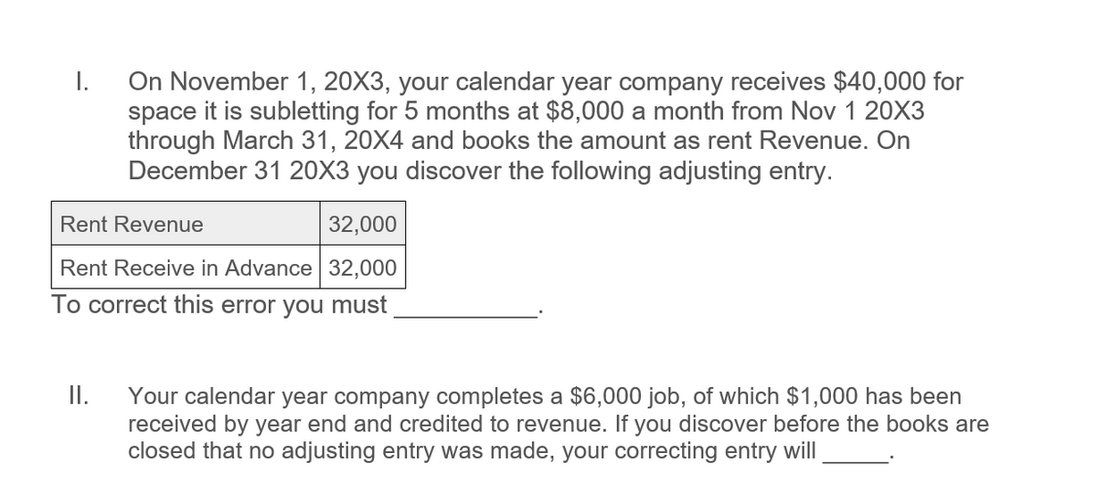 I.
On November 1, 20X3, your calendar year company receives $40,000 for
space it is subletting for 5 months at $8,000 a month from Nov 1 20X3
through March 31, 20X4 and books the amount as rent Revenue. On
December 31 20X3 you discover the following adjusting entry.
Rent Revenue
32,000
Rent Receive in Advance 32,000
To correct this error you must
II.
Your calendar year company completes a $6,000 job, of which $1,000 has been
received by year end and credited to revenue. If you discover before the books are
closed that no adjusting entry was made, your correcting entry will