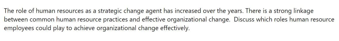 The role of human resources as a strategic change agent has increased over the years. There is a strong linkage
between common human resource practices and effective organizational change. Discuss which roles human resource
employees could play to achieve organizational change effectively.