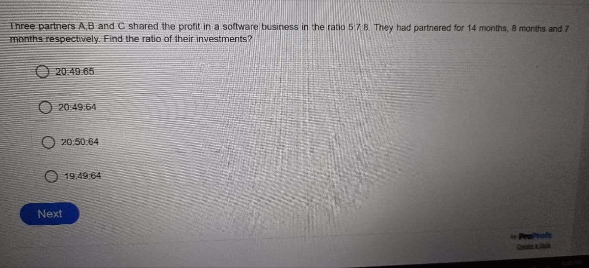 Three partners A,B and C shared the profit in a software business in the ratio 5.7:8. They had partnered for 14 months, 8 months and 7
months respectively. Find the ratio of their investments?
20:49 65
20:49:64
20:50:64
Next
19.49.64
ProProfs
Qa