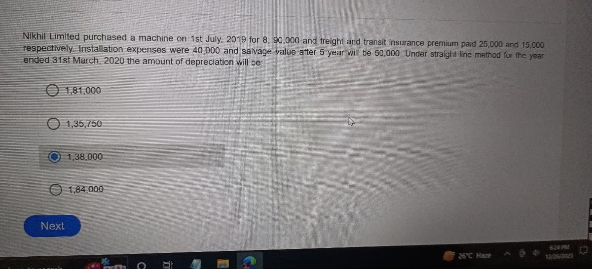 Nikhil Limited purchased a machine on 1st July, 2019 for 8, 90,000 and freight and transit insurance premium paid 25,000 and 15,000
respectively. Installation expenses were 40,000 and salvage value after 5 year will be 50,000. Under straight line method for the year
ended 31st March, 2020 the amount of depreciation will be:
1,81,000
1,35,750
Next
1,38,000
1,84,000
PARAA
81
26°C Haze
12/26/2023
L