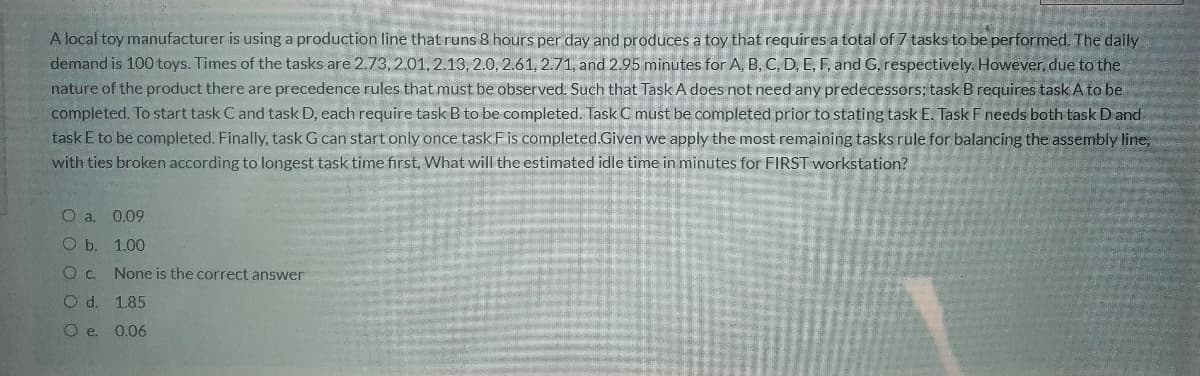 A local toy manufacturer is using a production line that runs 8 hours per day and produces a toy that requires a total of 7 tasks to be performed. The daily
demand is 100 toys. Times of the tasks are 2.73, 2.01, 2.13, 2.0, 2.61, 2.71, and 2.95 minutes for A, B, C, D, E, F, and G, respectively. However, due to the
nature of the product there are precedence rules that must be observed. Such that Task A does not need any predecessors; task B requires task A to be
completed. To start task C and task D, each require task B to be completed. Task C must be completed prior to stating task E. Task F needs both task D and
task E to be completed. Finally, task G can start only once task Fis completed.Given we apply the most remaining tasks rule for balancing the assembly line,
with ties broken according to longest task time first, What will the estimated idle time in minutes for FIRST workstation?
O a. 0.09
O b. 1.00
None is the correct answer
d.
1.85
Oe.
0.06
