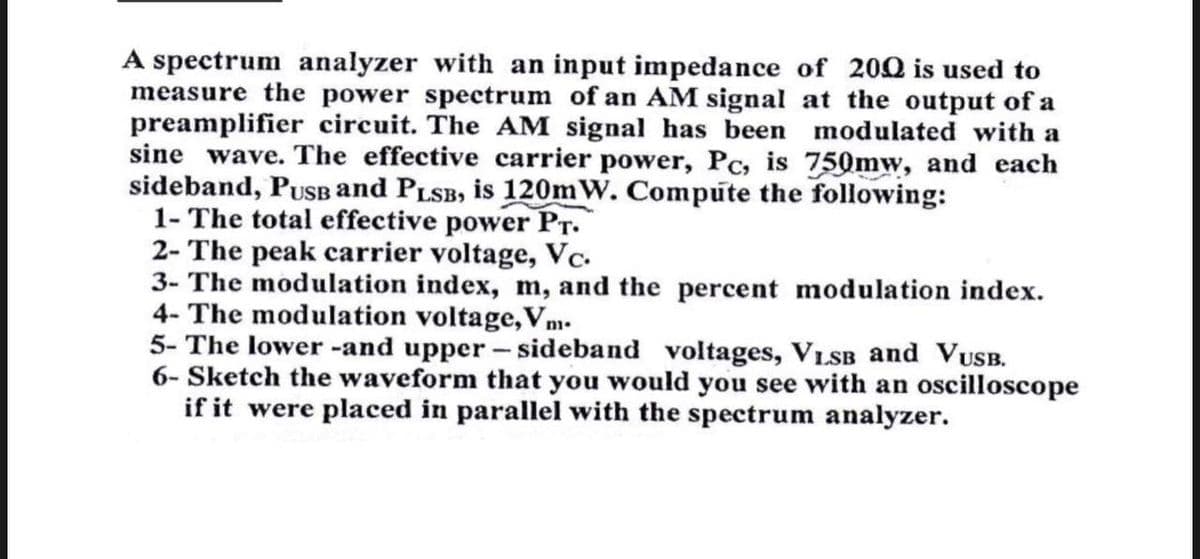 A spectrum analyzer with an input impedance of 200 is used to
measure the power spectrum of an AM signal at the output of a
preamplifier circuit. The AM signal has been modulated with a
sine wave. The effective carrier power, Pc, is 750mw, and each
sideband, PusB and PLSB, is 120mW. Compute the following:
1- The total effective power Pr.
2- The peak carrier voltage, Vc-
3- The modulation index, m, and the percent modulation index.
4- The modulation voltage,Vm.
5- The lower -and upper - sideband voltages, VLSB and VUB.
6- Sketch the waveform that you would you see with an oscilloscope
if it were placed in parallel with the spectrum analyzer.
