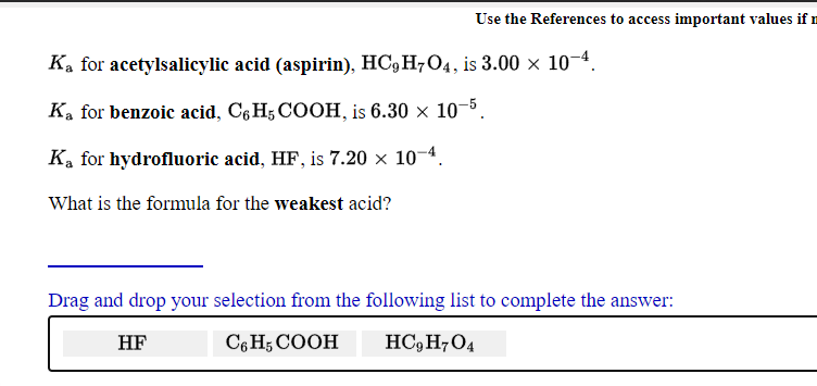 Use the References to access important values if n
Ka for acetylsalicylic acid (aspirin), HC,H7O4, is 3.00 × 10¬4.
Ka for benzoic acid, C6 H; COOH, is 6.30 × 10–5.
K, for hydrofluoric acid, HF, is 7.20 × 10-4.
What is the formula for the weakest acid?
Drag and drop your selection from the following list to complete the answer:
HF
C6 H5 COOH
HC, H7O4
