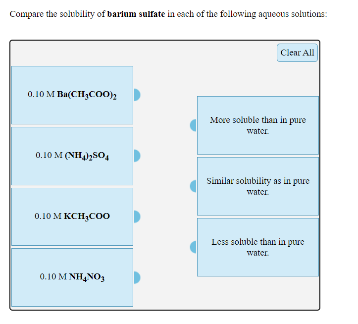 Compare the solubility of barium sulfate in each of the following aqueous solutions:
Clear All
0.10 М Ba(СHзсо0)
More soluble than in pure
water.
0.10 M (NH4)2S04
Similar solubility as in pure
water.
0.10 М КСH3CO0
Less soluble than in pure
water.
0.10 Μ ΗΝΟ;
