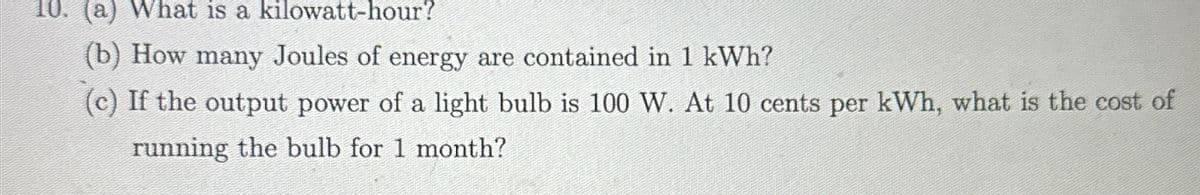 10. (a) What is a kilowatt-hour?
(b) How many Joules of energy are contained in 1 kWh?
(c) If the output power of a light bulb is 100 W. At 10 cents per kWh, what is the cost of
running the bulb for 1 month?