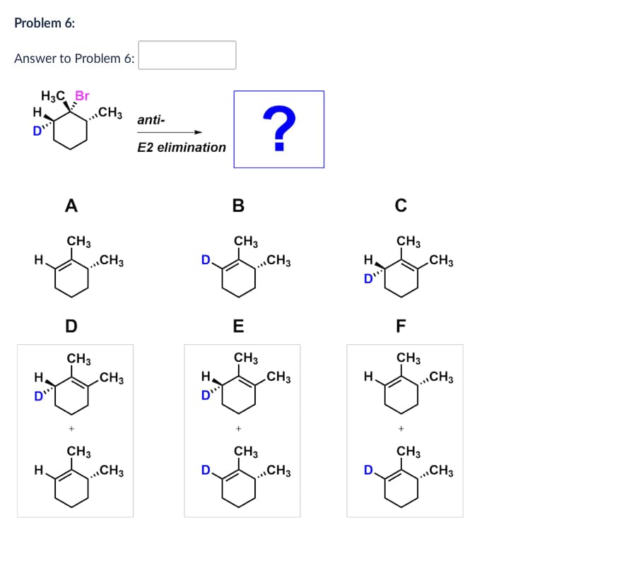 Problem 6:
Answer to Problem 6:
H
H3C Br
D...
...CH3
anti-
E2 elimination
?
A
B
C
CH3
CH3
CH3
H
...CH3
D.
..,CH3
H
CH3
ניים
HD
D
E
F
CH3
CH3
CH3
CH3
H
CH3
H.
,,CH3
רייס
CH3
CH3
CH3
H
...CH3
...CH3
D
..,CH3