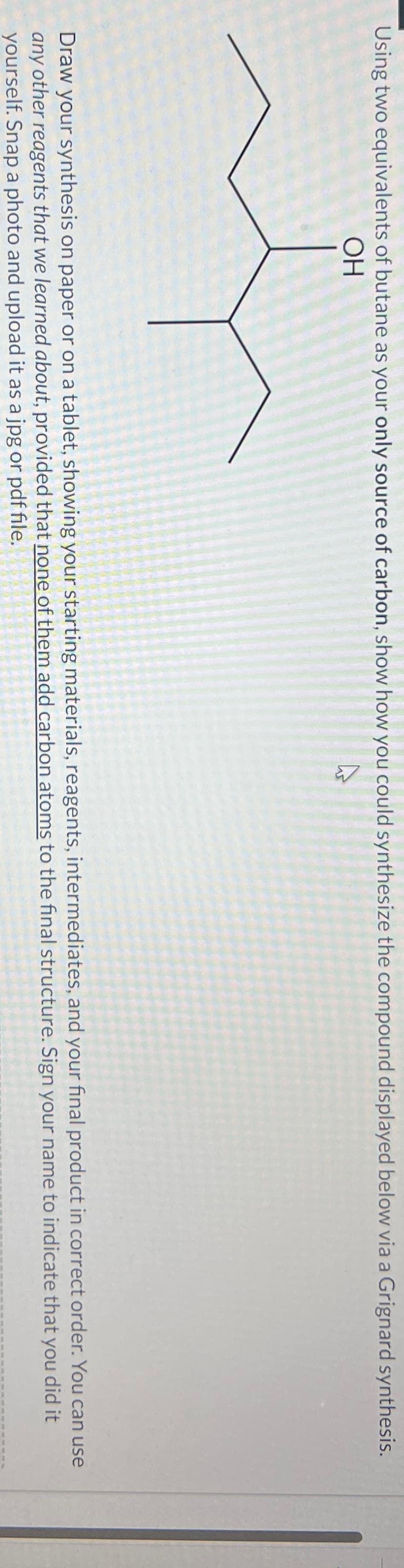 Using two equivalents of butane as your only source of carbon, show how you could synthesize the compound displayed below via a Grignard synthesis.
OH
Draw your synthesis on paper or on a tablet, showing your starting materials, reagents, intermediates, and your final product in correct order. You can use
any other reagents that we learned about, provided that none of them add carbon atoms to the final structure. Sign your name to indicate that you did it
yourself. Snap a photo and upload it as a jpg or pdf file.
