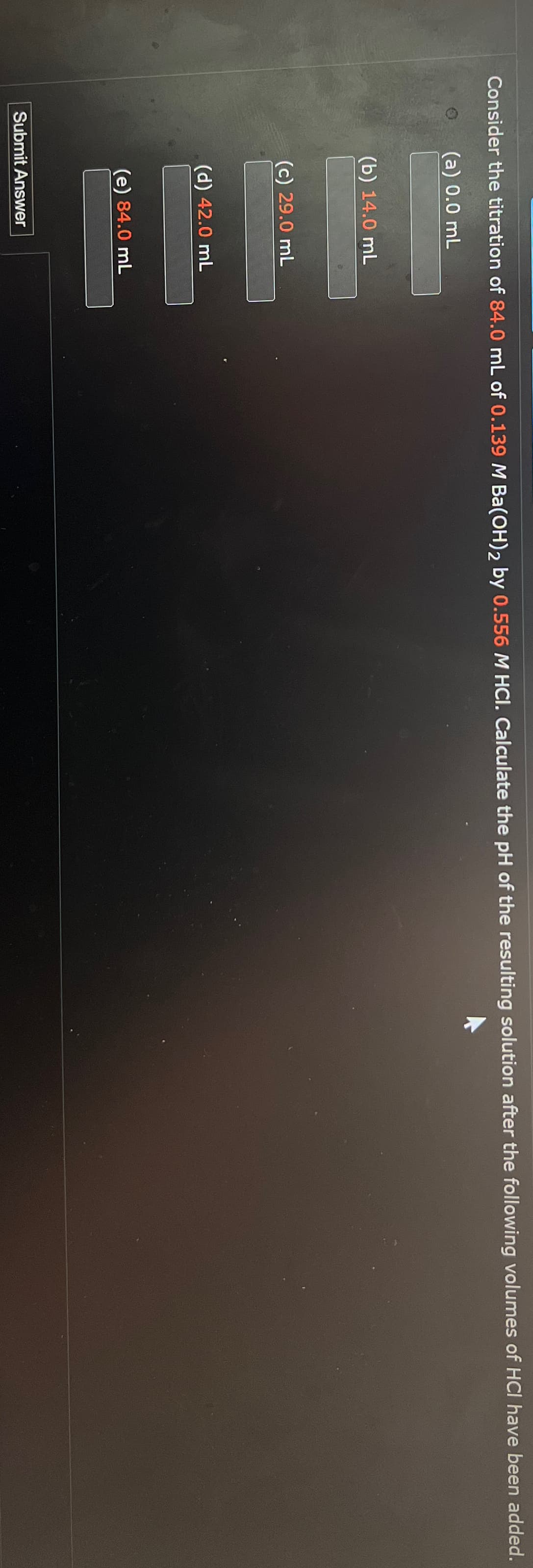 Consider the titration of 84.0 mL of 0.139 M Ba(OH)2 by 0.556 M HCI. Calculate the pH of the resulting solution after the following volumes of HCI have been added.
(a) 0.0 mL
(b) 14.0 mL
(c) 29.0 mL
(d) 42.0 mL
(e) 84.0 mL
Submit Answer