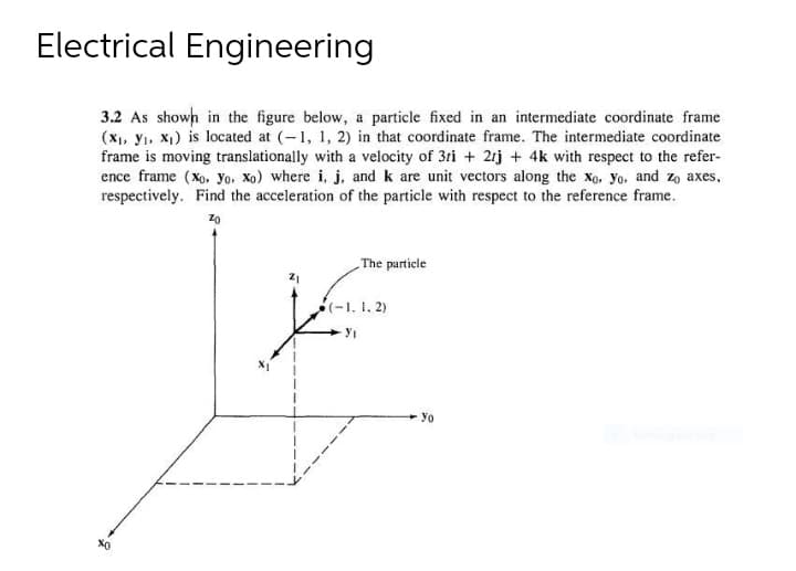 Electrical Engineering
3.2 As shown in the figure below, a particle fixed in an intermediate coordinate frame
(X₁, Y₁, X₁) is located at (-1, 1, 2) in that coordinate frame. The intermediate coordinate
frame is moving translationally with a velocity of 3ti + 2tj + 4k with respect to the refer-
ence frame (xo. yo. Xo) where i, j, and k are unit vectors along the xo. Yo, and zo axes,
respectively. Find the acceleration of the particle with respect to the reference frame.
Zo
The particle
(-1. 1. 2)
Y₁
Yo