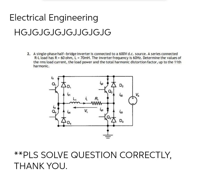 Electrical Engineering
HGJGJGJGJGJJGJGJG
2. A single-phase half-bridge inverter is connected to a 600V d.c. source. A series connected
R-L load has R = 60 ohm, L = 70mH. The inverter frequency is 60Hz. Determine the values of
the rms load current, the load power and the total harmonic distortion factor, up to the 11th
harmonic.
41
a₁0₁
D₂
ia₁
12
h R₁
44
Q₂
in
V₁
la
D₂
D₁
**PLS SOLVE QUESTION CORRECTLY,
THANK YOU.
L₁
www