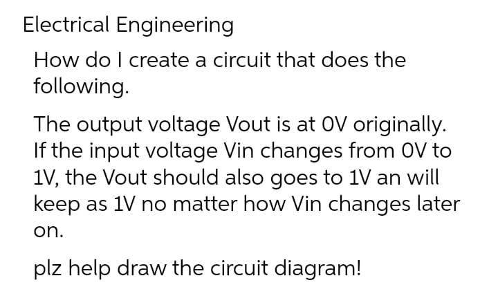 Electrical Engineering
How do I create a circuit that does the
following.
The output voltage Vout is at OV originally.
If the input voltage Vin changes from OV to
1V, the Vout should also goes to 1V an will
keep as 1V no matter how Vin changes later
on.
plz help draw the circuit diagram!