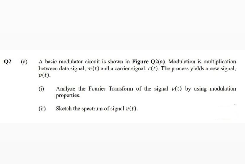A basic modulator circuit is shown in Figure Q2(a). Modulation is multiplication
between data signal, m(t) and a carrier signal, c(t). The process yields a new signal,
v(t).
Q2
(a)
Analyze the Fourier Transform of the signal v(t) by using modulation
properties.
(i)
(ii)
Sketch the spectrum of signal v(t).
