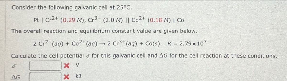 Consider the following galvanic cell at 25°C.
Pt | Cr2+ (0.29 M), Cr3+ (2.0 M) || Co 2+ (0.18 M) | Co
The overall reaction and equilibrium constant value are given below.
2 Cr2+(aq) + Co 2+(aq) → 2 Cr3+(aq) + Co(s)
K = 2.79x107
Calculate the cell potential for this galvanic cell and AG for the cell reaction at these conditions.
E
AG
X V
X kJ
