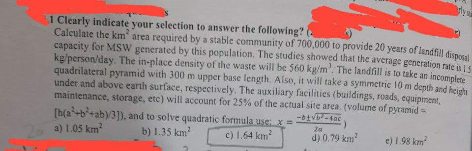 rly sta
1 Clearly indicate your selection to answer the following? (
Calculate the km²
area required by a stable community of 700,000 to provide 20 years of landfill disposal
capacity for MSW generated by this population. The studies showed that the average generation rate is 1.5
kg/person/day. The in-place density of the waste will be 560 kg/m³. The landfill is to take an incomplete
quadrilateral pyramid with 300 m upper base length. Also, it will take a symmetric 10 m depth and height
under and above earth surface, respectively. The auxiliary facilities (buildings, roads, equipment,
maintenance, storage, etc) will account for 25% of the actual site area. (volume of pyramid=
[h(a+b²+ab)/3]), and to solve quadratic formula use: x =
2 a) 1.05 km²
b) 1.35 km²
c) 1.64 km²
-b±√b2-4ac
2a
d) 0.79 km²
e) 1.98 km²