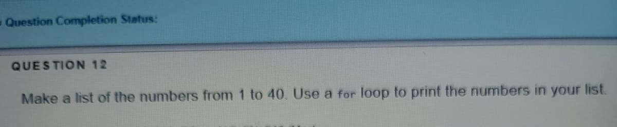 - Question Completion Status:
QUESTION 12
Make a list of the numbers from 1 to 40. Use a for loop to print the numbers in your list.
