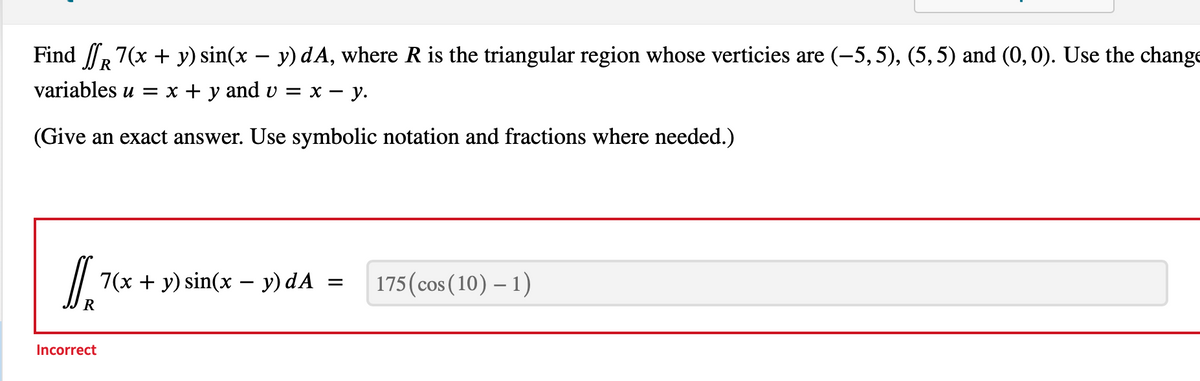 -
Find R 7(x + y) sin(x − y) dA, where R is the triangular region whose verticies are (−5, 5), (5, 5) and (0, 0). Use the change
variables u = x + y and v = x − y.
-
(Give an exact answer. Use symbolic notation and fractions where needed.)
DIR
Incorrect
7(x + y) sin(x − y) dA
-
=
175 (cos(10) - 1)