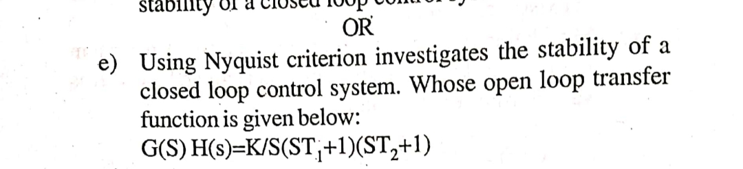 stability
OR
e) Using Nyquist criterion investigates the stability of a
closed loop control system. Whose open loop transfer
function is given below:
G(S) H(s)=K/S(ST₁+1)(ST₂+1)