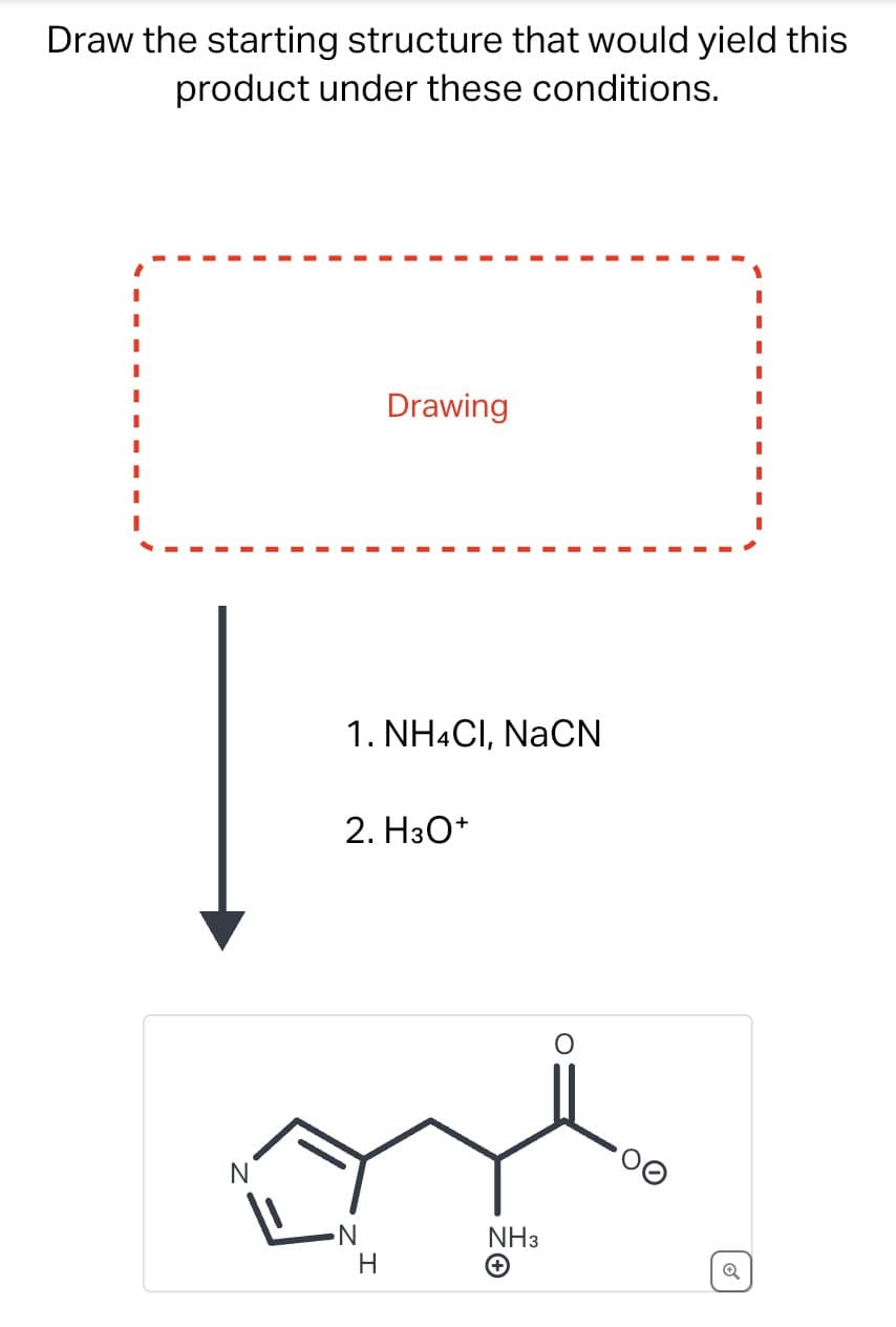 Draw the starting structure that would yield this
product under these conditions.
N
Drawing
1. NH4Cl, NaCN
2. H3O+
H
NH3
+
Q