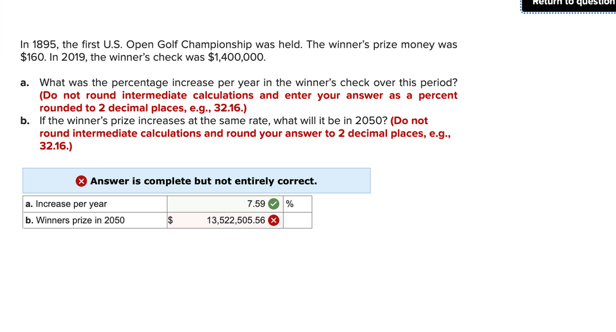 In 1895, the first U.S. Open Golf Championship was held. The winner's prize money was
$160. In 2019, the winner's check was $1,400,000.
a. What was the percentage increase per year in the winner's check over this period?
(Do not round intermediate calculations and enter your answer as a percent
rounded to 2 decimal places, e.g., 32.16.)
b. If the winner's prize increases at the same rate, what will it be in 2050? (Do not
round intermediate calculations and round your answer to 2 decimal places, e.g.,
32.16.)
Answer is complete but not entirely correct.
7.59 %
a. Increase per year
b. Winners prize in 2050
$
13,522,505.56
Return to question