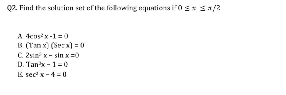 Q2. Find the solution set of the following equations if 0 ≤ x ≤ π/2.
A. 4cos² x -1 = 0
B. (Tan x) (Sec x) = 0
C. 2sin³ x
sin x = 0
D. Tan²x
E. sec² x
-
1 = 0
4 = 0
