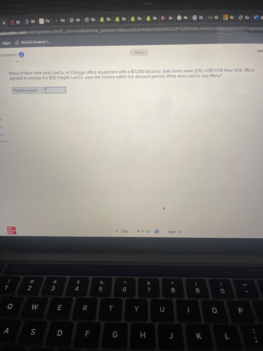 X Mi 08
Maps Wishful Dreamer I...
omework i
ok
education.com/ext/map/index.html?_con=con&external_browser=0&launchUrl=https%253A%252F%252Flms.mheducation.com%252Fmghmide
nt
rint
erences
1
Graw
Graw
Payable amount
Q
A
Macy of New York sold LeeCo. of Chicago office equipment with a $7,200 list price. Sale terms were 2/10, n/30 FOB New York. Macy
agreed to prepay the $30 freight. LeeCo. pays the invoice within the discount period. What does LeeCo. pay Macy?
Fa
2
W
S
Fa 3 Ad
w#
3
E
D
S4
$
R
F
%
So
сла
5
T
< Prev
G
^
Saved
6
8 of 22 #
Y
&
7
H
U
Next >
* 00
8
J
-
Qu
- O
(
9
K
O
)
0
L
P
Hel