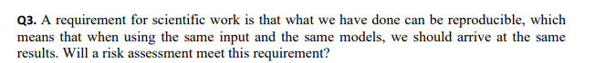 Q3. A requirement for scientific work is that what we have done can be reproducible, which
means that when using the same input and the same models, we should arrive at the same
results. Will a risk assessment meet this requirement?
