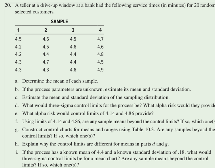 20. A teller at a drive-up window at a bank had the following service times (in minutes) for 20 random
selected customers.
SAMPLE
1
2
3
4
4.5
4.6
4.5
4.7
4.2
4.5
4.6
4.6
4.2
4.4
4.4
4.8
4.3
4.7
4.4
4.5
4.3
4.3
4.6
4.9
a. Determine the mean of each sample.
b. If the process parameters are unknown, estimate its mean and standard deviation.
c. Estimate the mean and standard deviation of the sampling distribution.
d. What would three-sigma control limits for the process be? What alpha risk would they provide
e. What alpha risk would control limits of 4.14 and 4.86 provide?
f. Using limits of 4.14 and 4.86, are any sample means beyond the control limits? If so, which one(s
g. Construct control charts for means and ranges using Table 10.3. Are any samples beyond the
control limits? If so, which one(s)?
h. Explain why the control limits are different for means in parts d and g.
i. If the process has a known mean of 4.4 and a known standard deviation of .18, what would
three-sigma control limits be for a mean chart? Are any sample means beyond the control
limits? If so, which one(s)?
