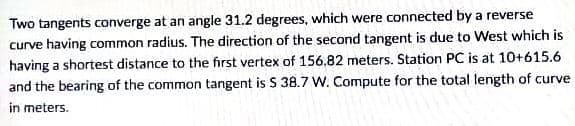 Two tangents converge at an angle 31.2 degrees, which were connected by a reverse
curve having common radius. The direction of the second tangent is due to West which is
having a shortest distance to the first vertex of 156.82 meters. Station PC is at 10+615.6
and the bearing of the common tangent is S 38.7 W. Compute for the total length of curve
in meters.
