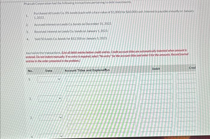 Pharoah Corporation had the following transactions pertaining to debt investments.
1
Purchased 60 Leeds Co. 8% bonds (each with a face value of $1,000) for $60,000 cash. Interest is payable annually on January
1,2022
2
Accrued interest on Leeds Co. bonds on December 31, 2022.
3.
Received interest on Leeds Co. bonds on January 1, 2023.
4. Sold 50 Leeds Co. bonds for $52,500 on January 1, 2023.
Journalize the transactions. (List all debit entries before credit entries. Credit account titles are automatically indented when amount is
entered. Do not Indent manually. If no entry is required, select "No entry" for the account titles and enter 0 for the amounts. Record journal
entries in the order presented in the problem.)
No.
Date
2
3.
Account Titles and Explanation
Debit
Cred