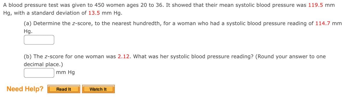 A blood pressure test was given to 450 women ages 20 to 36. It showed that their mean systolic blood pressure was 119.5 mm
Hg, with a standard deviation of 13.5 mm Hg.
(a) Determine the z-score, to the nearest hundredth, for a woman who had a systolic blood pressure reading of 114.7 mm
Hg.
(b) The z-score for one woman was 2.12. What was her systolic blood pressure reading? (Round your answer to one
decimal place.)
mm Hg
Need Help?
Read It
Watch It