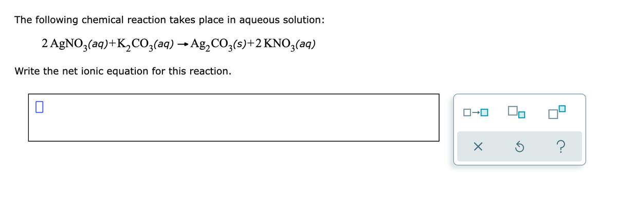 The following chemical reaction takes place in aqueous solution:
2 AGNO3(aq)+K,CO;(aq) → Ag,CO;(s)+2 KNO3(aq)
Write the net ionic equation for this reaction.

