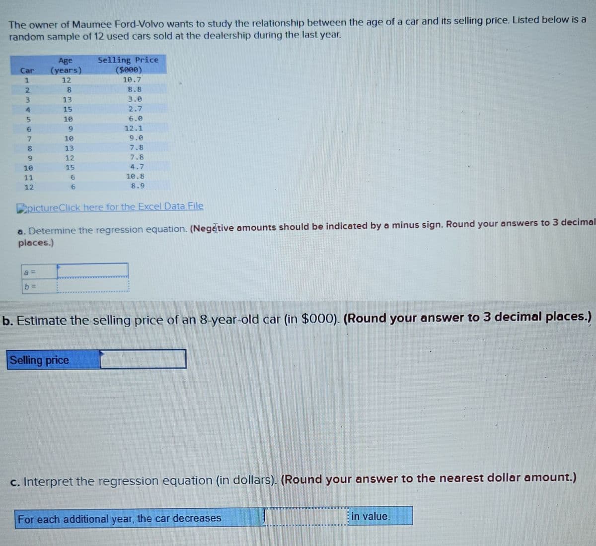 The owner of Maumee Ford-Volvo wants to study the relationship between the age of a car and its selling price. Listed below is a
random sample of 12 used cars sold at the dealership during the last year.
Car
1
2
3
4
5
6
7
8
9
10
11
12
Age
(years)
12
8
13
15
10
9
10
13
12
15
6
6
b=
pictureClick here for the Excel Data File
a. Determine the regression equation. (Negative amounts should be indicated by a minus sign. Round your answers to 3 decimal
places.)
Selling Price
($000)
10.7
8.8
3.0
2.7
6.0
12.1
9.0
7.8
7.8
4.7
10.8
8.9
b. Estimate the selling price of an 8-year-old car (in $000). (Round your answer to 3 decimal places.)
Selling price
c. Interpret the regression equation (in dollars). (Round your answer to the nearest dollar amount.)
For each additional year, the car decreases
www
in value.