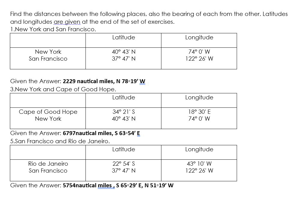 Find the distances between the following places, also the bearing of each from the other. Latitudes
and longitudes are given at the end of the set of exercises.
1.New York and San Francisco.
New York
San Francisco
Cape of Good Hope
New York
Latitude
Given the Answer: 2229 nautical miles, N 78°19' W
3.New York and Cape of Good Hope.
40° 43' N
37° 47' N
Rio de Janeiro
San Francisco
Latitude
34° 21'S
40° 43' N
Given the Answer: 6797nautical miles, S 63°54' E
5.San Francisco and Rio de Janeiro.
Latitude
22° 54' S
37° 47' N
Given the Answer: 5754nautical miles, S 65°29' E, N 51°19' W
Longitude
74° 0' W
122° 26' W
Longitude
18° 30' E
74° 0' W
Longitude
43° 10' W
122° 26' W