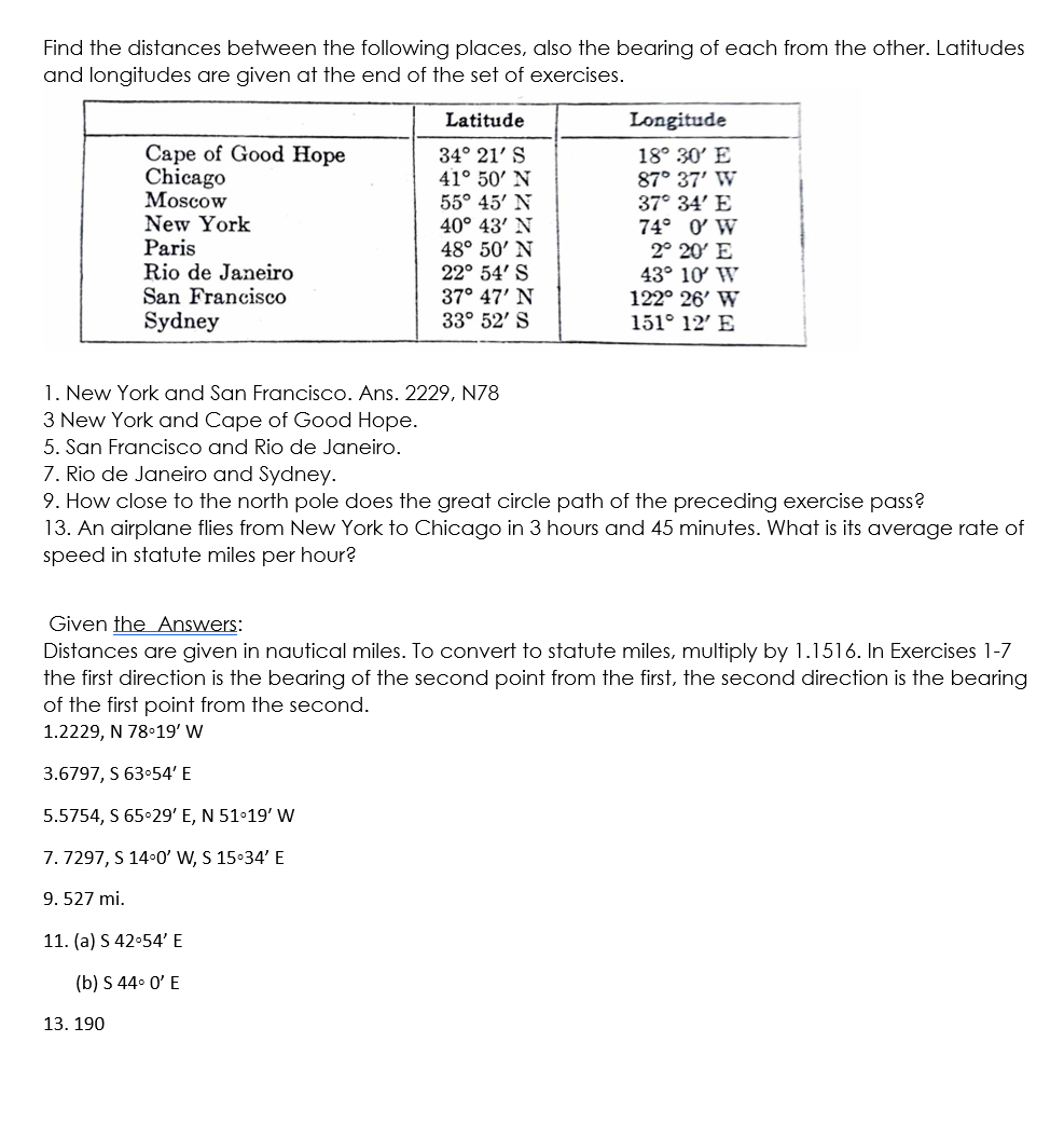 Find the distances between the following places, also the bearing of each from the other. Latitudes
and longitudes are given at the end of the set of exercises.
Cape of Good Hope
Chicago
Moscow
New York
Paris
Rio de Janeiro
San Francisco
Sydney
13. 190
Latitude
34° 21' S
41° 50' N
55° 45' N
40° 43' N
48° 50' N
22° 54' S
37° 47' N
33° 52' S
1. New York and San Francisco. Ans. 2229, N78
3 New York and Cape of Good Hope.
5. San Francisco and Rio de Janeiro.
7. Rio de Janeiro and Sydney.
9. How close to the north pole does the great circle path of the preceding exercise pass?
13. An airplane flies from New York to Chicago in 3 hours and 45 minutes. What is its average rate of
speed in statute miles per hour?
11. (a) S 42°54' E
(b) S 44° 0' E
Longitude
18° 30' E
87° 37' W
37° 34' E
74° 0' W
2° 20' E
43° 10' W
122° 26' W
151° 12' E
Given the Answers:
Distances are given in nautical miles. To convert to statute miles, multiply by 1.1516. In Exercises 1-7
the first direction is the bearing of the second point from the first, the second direction is the bearing
of the first point from the second.
1.2229, N 78°19' W
3.6797, S 63-54' E
5.5754, S 65°29' E, N 51°19' W
7.7297, S 14°0' W, S 15:34' E
9. 527 mi.