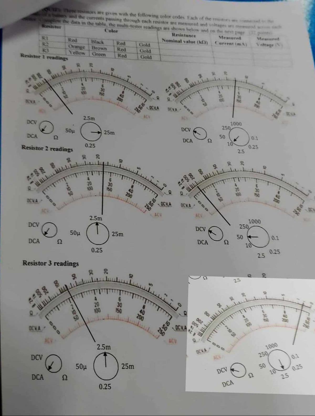 Three resistors are given with the following color codes Each of the m
tions and the currents passing through each resistor are measured and volte
omplete the data in the table, the multi-tester readings are shown below and on the next ge
Resistor
Color
Resistance
Nominal value (k)
Measured
Current (mA)
Mesvared
RI
Red
Black
Red
Gold
R2
Orange
Brown
Red
Gold
R3
Yellow
Green
Red
Gold
Resistor 1 readings
DIVA
-88
150
2.5m
DCV
50µ
25m
DCA
Ω
0.25
Resistor 2 readings
22
9
200
10
22%
OCKA OCVA
800
183
-88
156
2341
1000
250
DCV
50
0.1
DCA
Ω
10
0.25
2.5
4
229
20
128
100
150
ggo.
6
30
8
50
40
نستـ
.
200
-28
100
01->
683
200
DOVA
OCVA OCVA-
ACV
ADV
2.5m
DCV
50μ
DCA
Ω
0.25
Resistor 3 readings
222
1000
250
DCV
25m
50
0.1
DCA
Ω
10
0.25
2.5
0
01
20
2.5
OCVA
DCV
80
5
209
10
-28
6
20
100
150
50
235
30
40
0
200
0
10
250
50μ
DCA
Ω
2.5m
0.25
25m
SDCVA
ACV
OCVA
50
-28
100
-10
7681
-5
1000
250
DCV
50
0.1
DCA
Ω
10
0.25
2.5
-