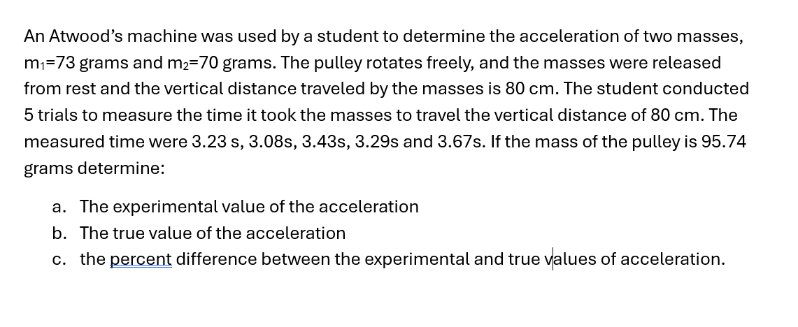 An Atwood's machine was used by a student to determine the acceleration of two masses,
m₁=73 grams and m2=70 grams. The pulley rotates freely, and the masses were released
from rest and the vertical distance traveled by the masses is 80 cm. The student conducted
5 trials to measure the time it took the masses to travel the vertical distance of 80 cm. The
measured time were 3.23 s, 3.08s, 3.43s, 3.29s and 3.67s. If the mass of the pulley is 95.74
grams determine:
a. The experimental value of the acceleration
b. The true value of the acceleration
c. the percent difference between the experimental and true values of acceleration.