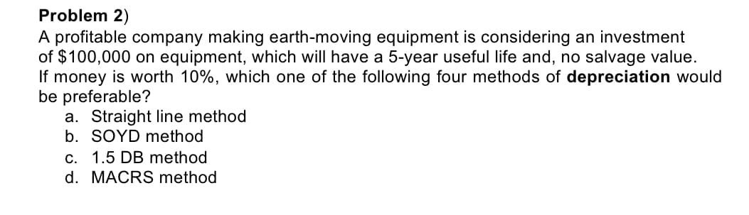 Problem 2)
A profitable company making earth-moving equipment is considering an investment
of $100,000 on equipment, which will have a 5-year useful life and, no salvage value.
If money is worth 10%, which one of the following four methods of depreciation would
be preferable?
a. Straight line method
b. SOYD method
c. 1.5 DB method
d. MACRS method
