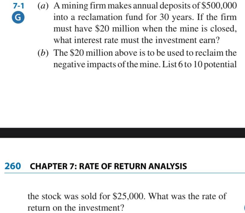 (a) A mining firm makes annual deposits of $500,000
into a reclamation fund for 30 years. If the firm
must have $20 million when the mine is closed,
7-1
what interest rate must the investment earn?
(b) The $20 million above is to be used to reclaim the
negative impacts of the mine. List 6 to 10 potential
260 CHAPTER 7: RATE OF RETURN ANALYSIS
the stock was sold for $25,000. What was the rate of
return on the investment?
