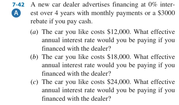 7-42 A new car dealer advertises financing at 0% inter-
A
est over 4 years with monthly payments or a $3000
rebate if you pay cash.
(a) The car you like costs $12,000. What effective
annual interest rate would you be paying if you
financed with the dealer?
(b) The car you like costs $18,000. What effective
annual interest rate would you be paying if you
financed with the dealer?
(c) The car you like costs $24,000. What effective
annual interest rate would you be paying if you
financed with the dealer?

