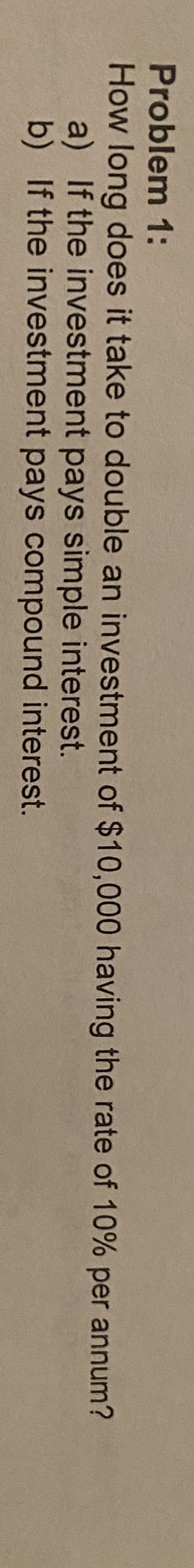 Problem 1:
How long does it take to double an investment of $10,000 having the rate of 10% per annum?
a) If the investment pays simple interest.
b) If the investment pays compound interest.
