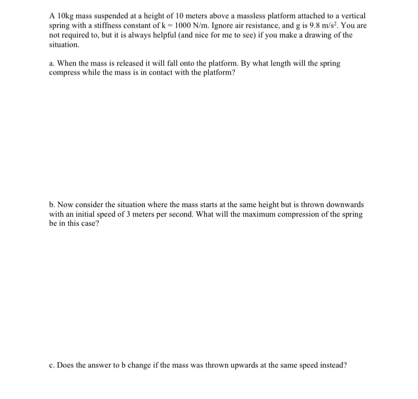 A 10kg mass suspended at a height of 10 meters above a massless platform attached to a vertical
spring with a stiffness constant of k = 1000 N/m. Ignore air resistance, and g is 9.8 m/s². You are
not required to, but it is always helpful (and nice for me to see) if you make a drawing of the
situation.
a. When the mass is released it will fall onto the platform. By what length will the spring
compress while the mass is in contact with the platform?
b. Now consider the situation where the mass starts at the same height but is thrown downwards
with an initial speed of 3 meters per second. What will the maximum compression of the spring
be in this case?
c. Does the answer to b change if the mass was thrown upwards at the same speed instead?
