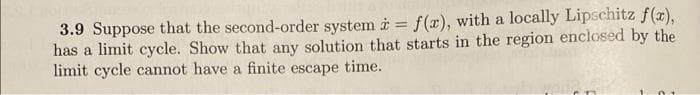 3.9 Suppose that the second-order system i = f (x), with a locally Lipschitz f(r),
has a limit cycle. Show that any solution that starts in the region enclosed by the
limit cycle cannot have a finite escape time.
%3D
