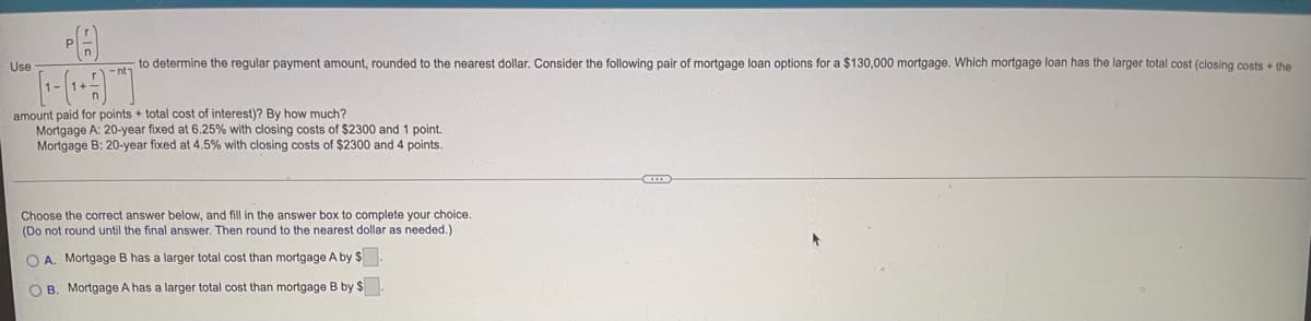 A
Use
to determine the regular payment amount, rounded to the nearest dollar. Consider the following pair of mortgage loan options for a $130,000 mortgage. Which mortgage loan has the larger total cost (closing costs + the
amount paid for points + total cost of interest)? By how much?
Mortgage A: 20-year fixed at 6.25% with closing costs of $2300 and 1 point.
Mortgage B: 20-year fixed at 4.5% with closing costs of $2300 and 4 points.
Choose the correct answer below, and fill in the answer box to complete your choice.
(Do not round until the final answer. Then round to the nearest dollar as needed.)
OA. Mortgage B has a larger total cost than mortgage A by $.
OB. Mortgage A has a larger total cost than mortgage B by $.