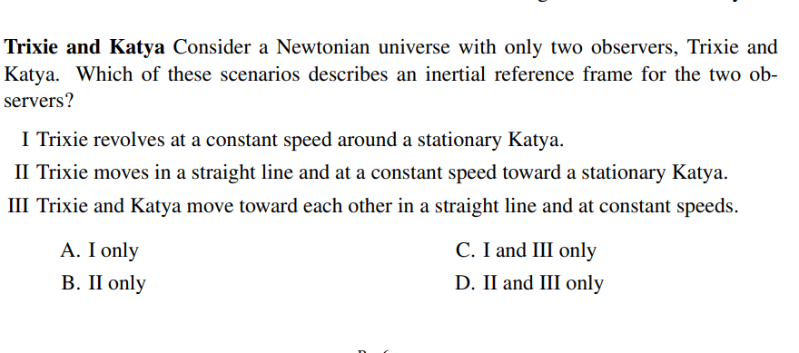 Trixie and Katya Consider a Newtonian universe with only two observers, Trixie and
Katya. Which of these scenarios describes an inertial reference frame for the two ob-
servers?
I Trixie revolves at a constant speed around a stationary Katya.
II Trixie moves in a straight line and at a constant speed toward a stationary Katya.
III Trixie and Katya move toward each other in a straight line and at constant speeds.
A. I only
В. П only
C. I and III only
D. II and III only
