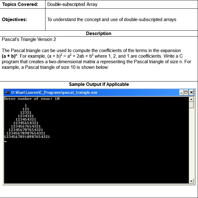 Topics Covered:
Double-subscripted Array
Objectives:
To understand the concept and use of double-subscripted arrays
Description
Pascal's Triangle Version 2
The Pascal triangle can be used to compute the coefficients of the terms in the expansion
(a + b)". For example, (a + b)? = a? + 2ab + b? where 1, 2, and 1 are coefficients. Write a C
program that creates a two-dimensional matrix a representing the Pascal triangle of size n. For
example, a Pascal triangle of size 10 is shown below:
Sample Output if Applicable
A 0:IRuel Lauronc_Programs\pascal_traingle.exe
Enter number of rows: 10
1
121
12321
1234321
123454321
12345654321
1234567654321
123456787654321
12345678987654321
12345678910987654321
